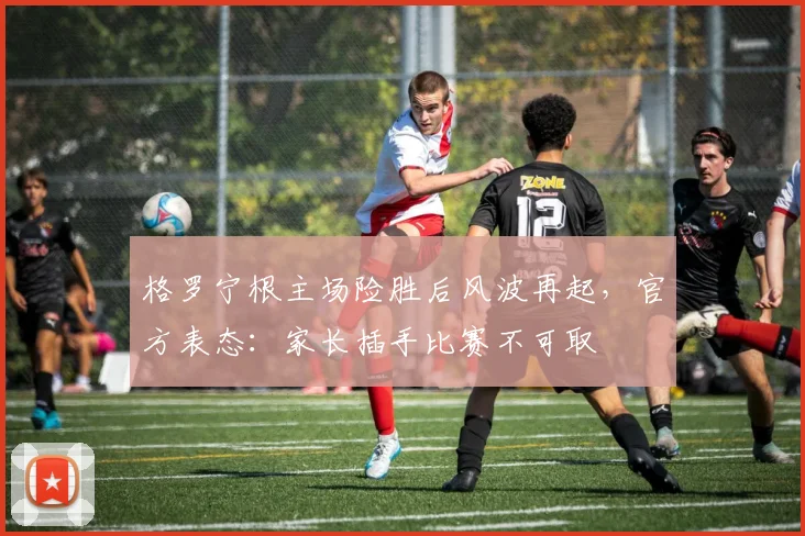 格罗宁根主场险胜后风波再起，官方表态：家长插手比赛不可取