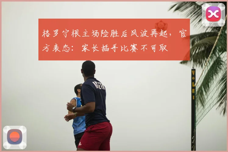 格罗宁根主场险胜后风波再起，官方表态：家长插手比赛不可取