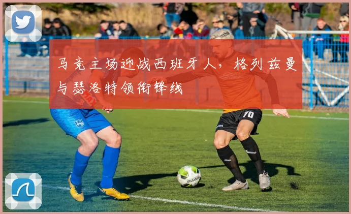 马竞主场迎战西班牙人，格列兹曼与瑟洛特领衔锋线